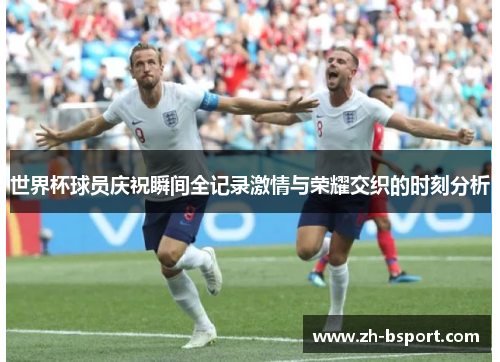 世界杯球员庆祝瞬间全记录激情与荣耀交织的时刻分析