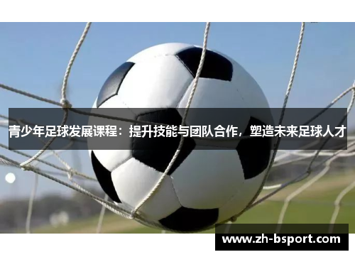 青少年足球发展课程：提升技能与团队合作，塑造未来足球人才