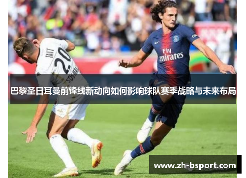 巴黎圣日耳曼前锋线新动向如何影响球队赛季战略与未来布局