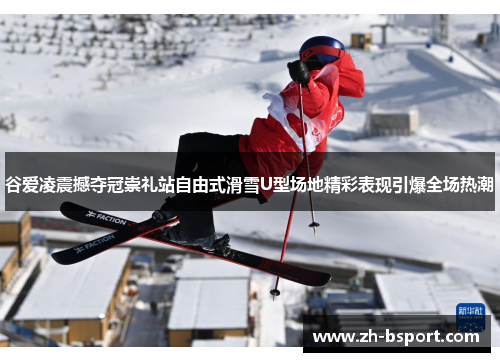 谷爱凌震撼夺冠崇礼站自由式滑雪U型场地精彩表现引爆全场热潮