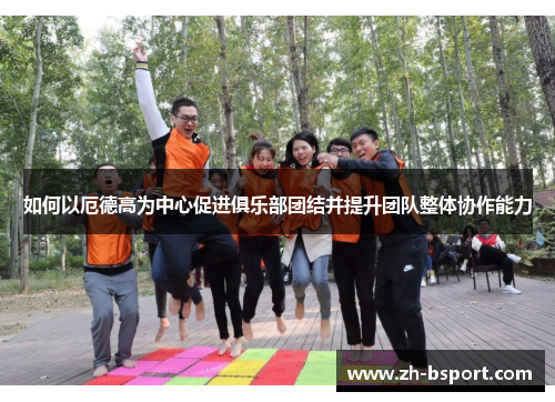 如何以厄德高为中心促进俱乐部团结并提升团队整体协作能力