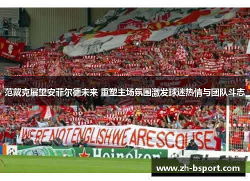 范戴克展望安菲尔德未来 重塑主场氛围激发球迷热情与团队斗志
