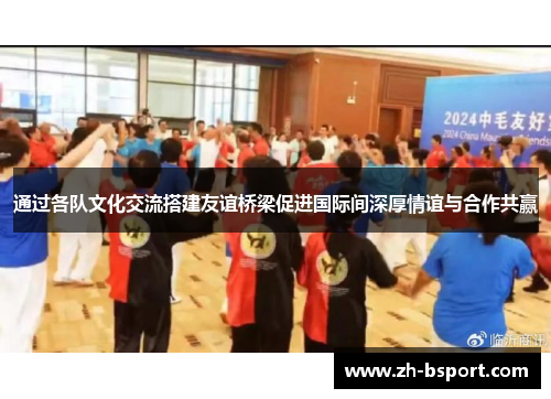 通过各队文化交流搭建友谊桥梁促进国际间深厚情谊与合作共赢