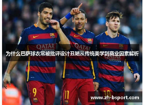 为什么巴萨球衣常被批评设计丑陋从传统美学到商业因素解析 为什么巴萨球衣常被批评设计丑陋从传统美学到商业因素解析