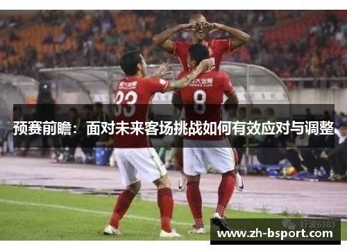 预赛前瞻：面对未来客场挑战如何有效应对与调整