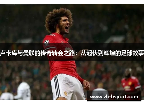 卢卡库与曼联的传奇转会之路:从起伏到辉煌的足球故事 卢卡库与曼联的传奇转会之路:从起伏到辉煌的足球故事