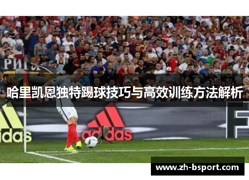 哈里凯恩独特踢球技巧与高效训练方法解析