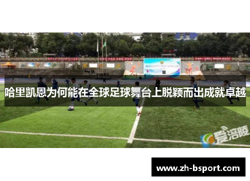 哈里凯恩为何能在全球足球舞台上脱颖而出成就卓越