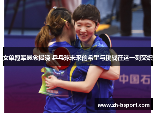 女单冠军悬念揭晓 乒乓球未来的希望与挑战在这一刻交织