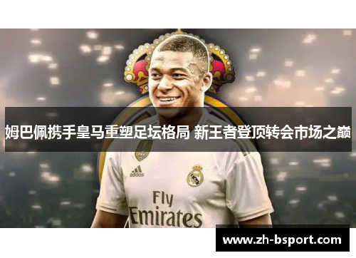 姆巴佩携手皇马重塑足坛格局 新王者登顶转会市场之巅