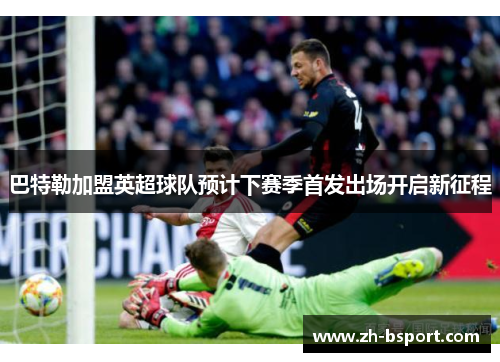 巴特勒加盟英超球队预计下赛季首发出场开启新征程 巴特勒加盟英超球队预计下赛季首发出场开启新征程