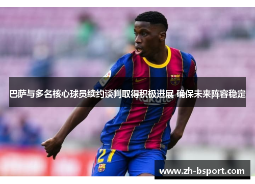 巴萨与多名核心球员续约谈判取得积极进展 确保未来阵容稳定