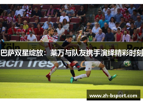 巴萨双星绽放：莱万与队友携手演绎精彩时刻