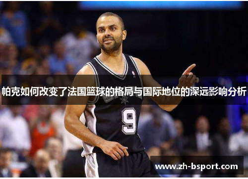 帕克如何改变了法国篮球的格局与国际地位的深远影响分析