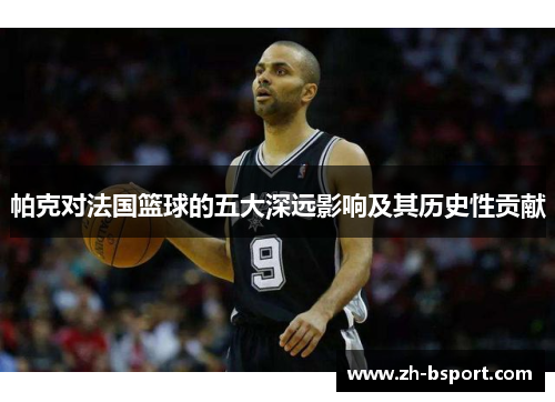 帕克对法国篮球的五大深远影响及其历史性贡献