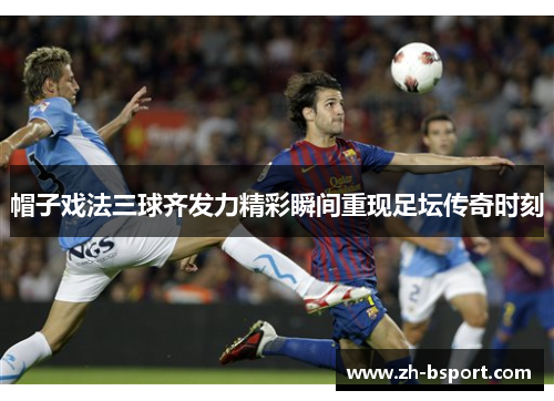 帽子戏法三球齐发力精彩瞬间重现足坛传奇时刻