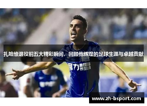 扎哈维退役前五大精彩瞬间，回顾他辉煌的足球生涯与卓越贡献